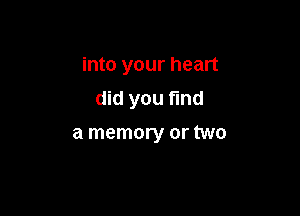 into your heart
did you find

a memory or two