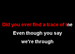 Did you ever find a trace of me

Even though you say

we're through