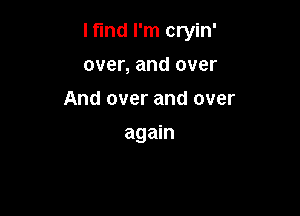 I find I'm cryin'

over, and over
And over and over
again