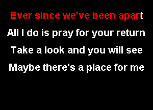 Ever since we've been apart
All I do is pray for your return
Take a look and you will see

Maybe there's a place for me