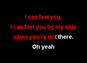 I can feel you,

I can feel you by my side

when you're not there.
Oh yeah