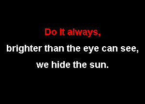 Do it always,

brighter than the eye can see,

we hide the sun.