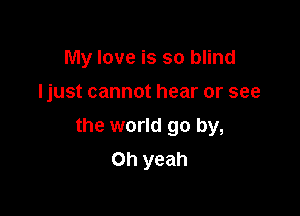 My love is so blind

Ijust cannot hear or see

the world go by,
Oh yeah