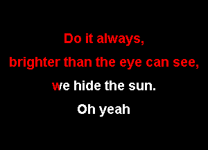 Do it always,

brighter than the eye can see,

we hide the sun.
Oh yeah