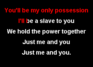 You'll be my only possession
I'll be a slave to you
We hold the power together
Just me and you

Just me and you.