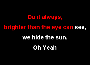 Do it always,

brighter than the eye can see,

we hide the sun.
Oh Yeah