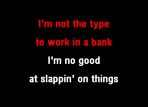 I'm not the type
to work in a bank

I'm no good

at slappin' on things