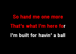 80 hand me one more

That's what I'm here for

I'm built for havin' a ball