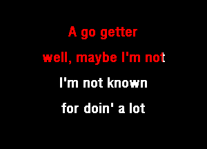 A go getter

well, maybe I'm not

I'm not known

for doin' a lot