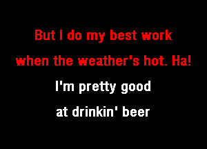 But I do my best work

when the weather's hot. Ha!

I'm pretty good

at drinkin' beer