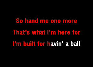 80 hand me one more

That's what I'm here for

I'm built for havin' a ball