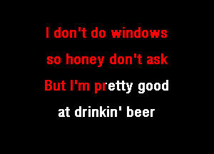 I don't do windows

so honey don't ask

But I'm pretty good

at drinkin' beer