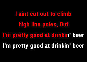 I aint cut out to climb
high line poles, But
I'm pretty good at drinkin' beer
I'm pretty good at drinkin' beer