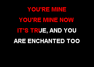 YOU'RE MINE
YOU'RE MINE NOW
IT'S TRUE, AND YOU

ARE ENCHANTED T00