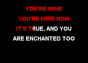 YOU'RE MINE
YOU'RE MINE NOW
IT'S TRUE, AND YOU

ARE ENCHANTED T00