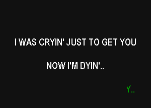 IWAS CRYIN' JUST TO GET YOU

NOW I'M DYIN'..