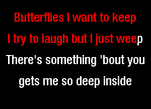 Butterflies I want to keep
I try to laugh but I just weep
There's something 'bout you
gets me so deep inside