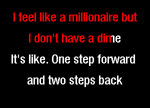 I feel like a millionaire but
I don't have a dime

It's like. One step forward
and two steps back