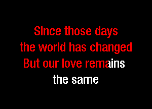 Since those days
the world has changed

But our love remains
the same