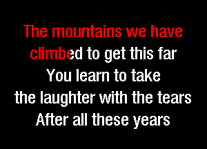 The mountains we have
climbed to get this far
You learn to take
the laughter with the tears
After all these years