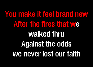 You make it feel brand new
After the fires that we
walked thru
Against the odds
we never lost our faith