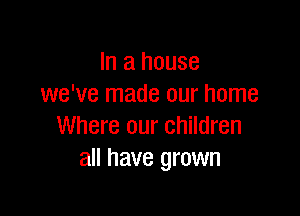 In a house
we've made our home

Where our children
all have grown