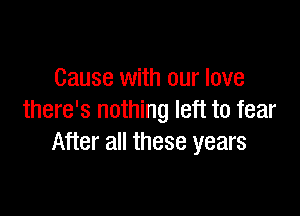 Cause with our love

there's nothing left to fear
After all these years