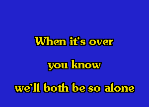 When it's over

you know

we'll both be so alone