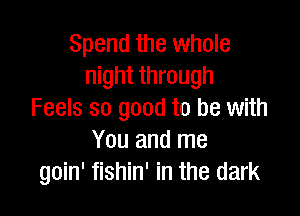 Spend the whole
night through

Feels so good to be with
You and me
goin' fishin' in the dark