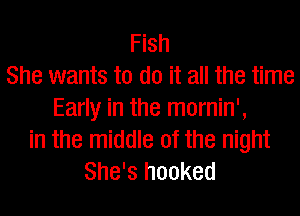 Fish
She wants to do it all the time
Early in the mornin',
in the middle of the night
She's hooked