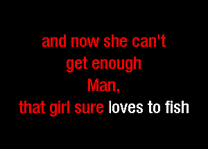 and now she can't
getenough

IWan,
that girl sure loves to fish