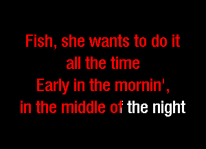Fish, she wants to do it
all the time

Early in the mornin',
in the middle of the night