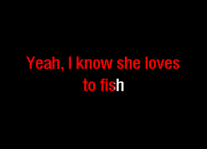 Yeah, I know she loves

to fish
