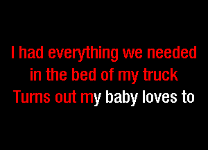 I had every'thing we needed

in the bed of my truck
Turns out my baby loves to