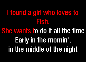 I found a girl who loves to
Fish,
She wants to do it all the time
Early in the mornin',
in the middle of the night