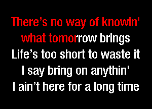 Therers no way of knowin'
what tomorrow brings
Life s too short to waste it
I say bring on anythin'

I aim here for a long time