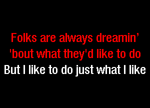 Folks are always dreaminl
'bout what they'd like to do
But I like to do just what I like