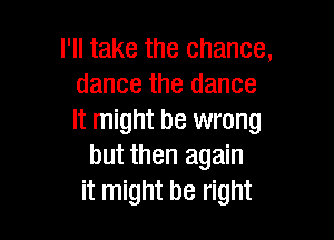 I'll take the chance,
dance the dance

It might be wrong
but then again
it might be right
