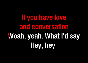 If you have love
and conversation

Woah, yeah. What I'd say
Hey,hey