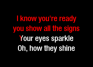 I know you're ready
you show all the signs

Your eyes sparkle
Oh, how they shine