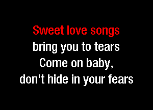 Sweet love songs
bring you to tears

Come on baby,
don't hide in your fears