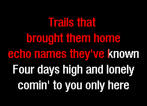 Trails that
brought them home
echo names they've known
Four days high and lonely
comin' to you only here