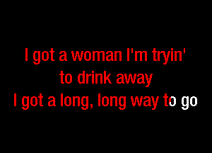 I got a woman I'm tryin'

to drink away
I got a long, long way to go