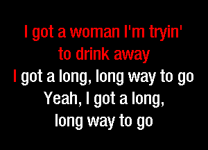 I got a woman I'm tryin'
to drink away

I got a long, long way to go
Yeah, I got a long,
long way to go
