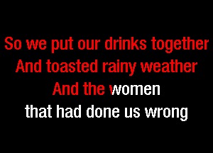 So we put our drinks together
And toasted rainy weather
And the women
that had done us wrong