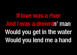 If love was a river
And I was a drownin' man

Would you get in the water
Would you lend me a hand