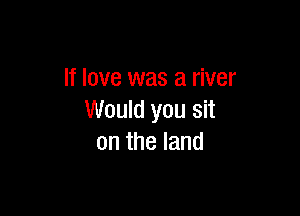If love was a river

Would you sit
on the land