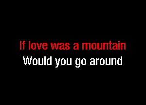 If love was a mountain

Would you go around