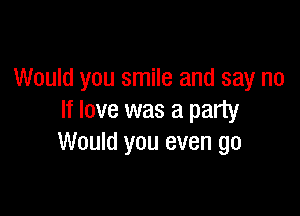 Would you smile and say no

If love was a party
Would you even go
