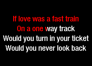 If love was a fast train
On a one way track
Would you turn in your ticket
Would you never look back